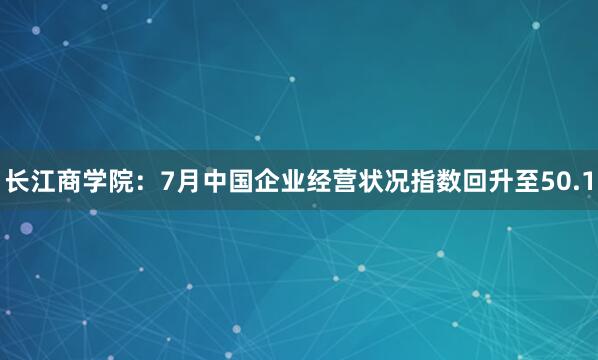 长江商学院：7月中国企业经营状况指数回升至50.1