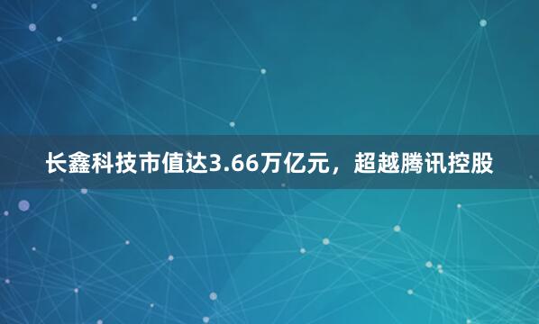 长鑫科技市值达3.66万亿元，超越腾讯控股