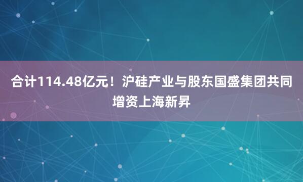 合计114.48亿元！沪硅产业与股东国盛集团共同增资上海新昇