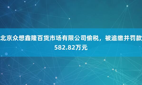 北京众想鑫隆百货市场有限公司偷税，被追缴并罚款582.82万元