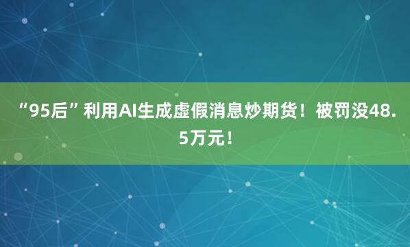 “95后”利用AI生成虚假消息炒期货！被罚没48.5万元！