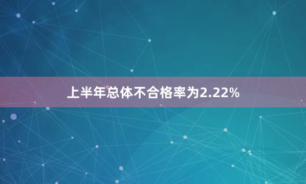 上半年总体不合格率为2.22%
