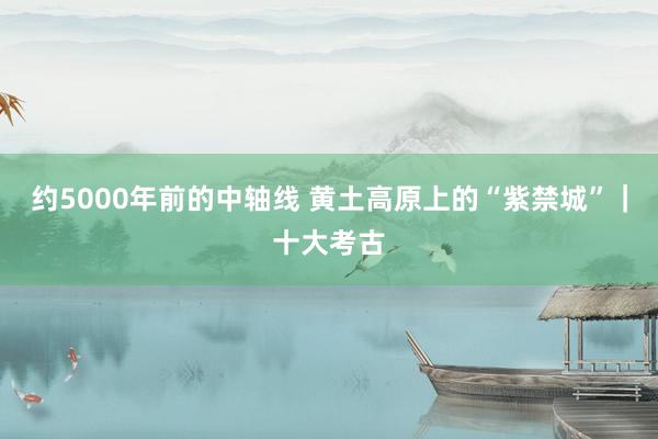 约5000年前的中轴线 黄土高原上的“紫禁城”｜十大考古