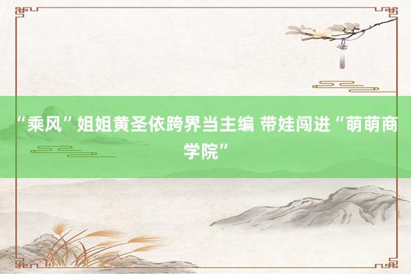 “乘风”姐姐黄圣依跨界当主编 带娃闯进“萌萌商学院”