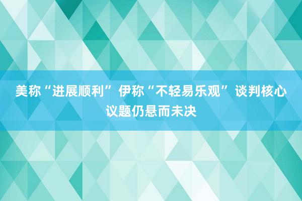 美称“进展顺利” 伊称“不轻易乐观” 谈判核心议题仍悬而未决