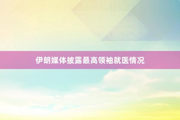伊朗媒体披露最高领袖就医情况