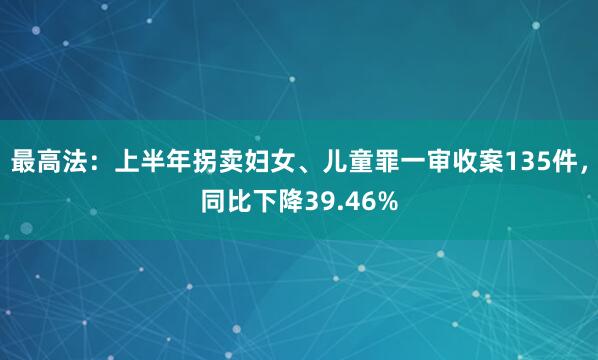 最高法：上半年拐卖妇女、儿童罪一审收案135件，同比下降39.46%