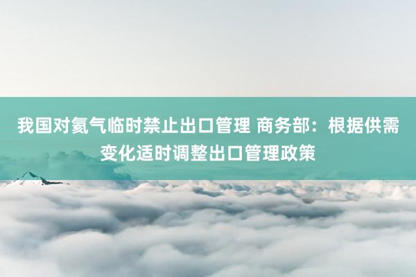 我国对氦气临时禁止出口管理 商务部：根据供需变化适时调整出口管理政策