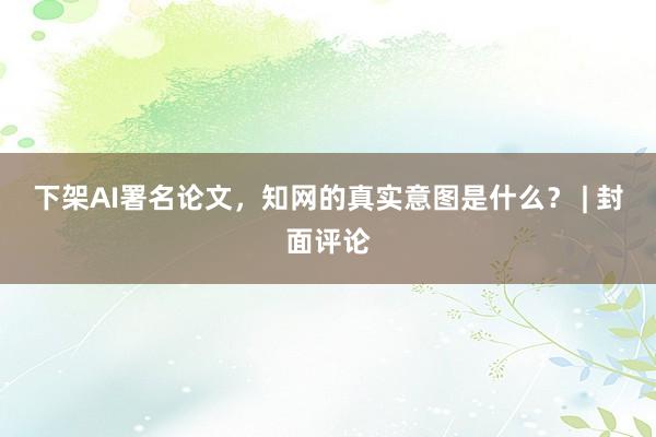 下架AI署名论文，知网的真实意图是什么？ | 封面评论