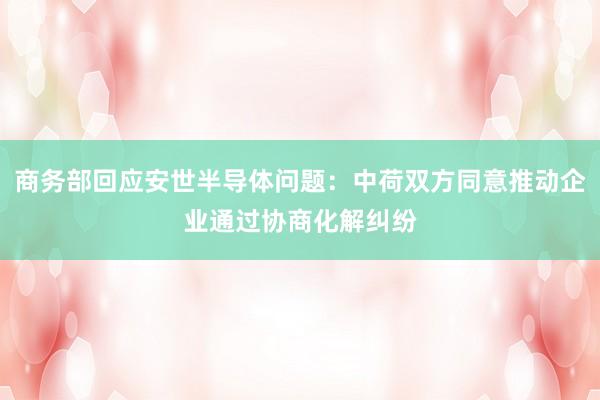 商务部回应安世半导体问题：中荷双方同意推动企业通过协商化解纠纷