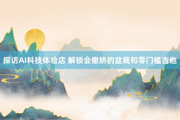 探访AI科技体验店 解锁会撒娇的盆栽和零门槛吉他