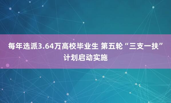 每年选派3.64万高校毕业生 第五轮“三支一扶”计划启动实施