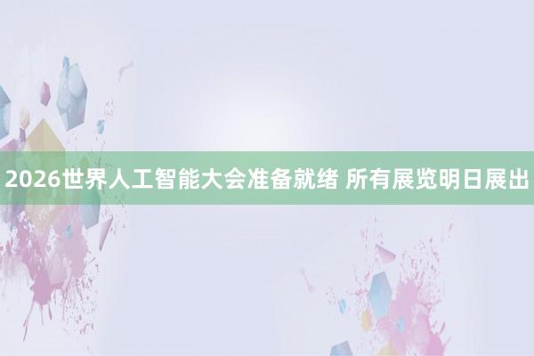 2026世界人工智能大会准备就绪 所有展览明日展出