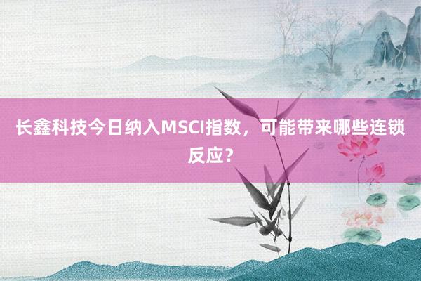 长鑫科技今日纳入MSCI指数，可能带来哪些连锁反应？