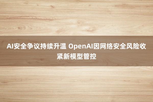 AI安全争议持续升温 OpenAI因网络安全风险收紧新模型管控