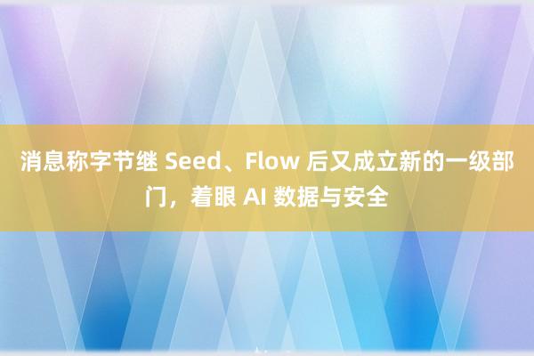 消息称字节继 Seed、Flow 后又成立新的一级部门，着眼 AI 数据与安全