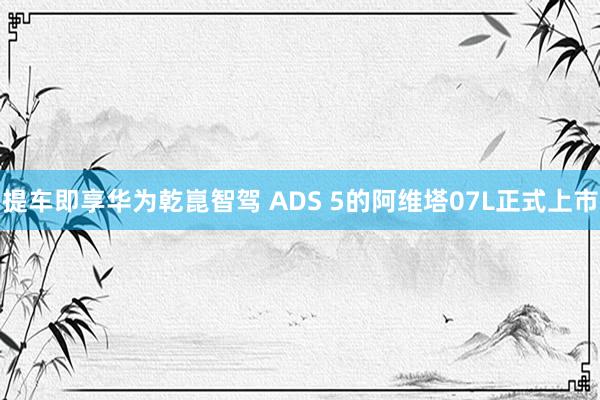 提车即享华为乾崑智驾 ADS 5的阿维塔07L正式上市
