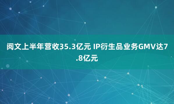 阅文上半年营收35.3亿元 IP衍生品业务GMV达7.8亿元