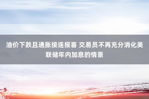 油价下跌且通胀接连报喜 交易员不再充分消化美联储年内加息的情景