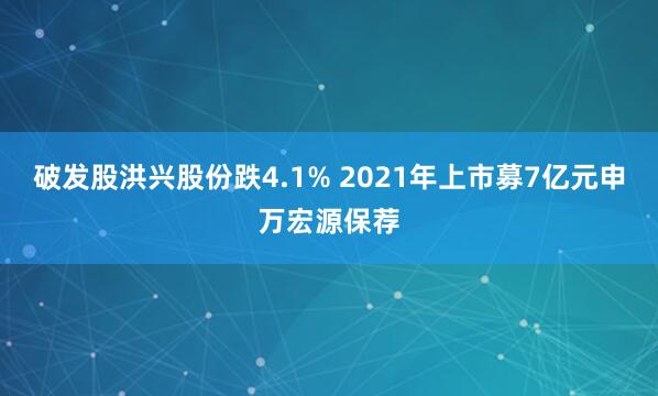 破发股洪兴股份跌4.1% 2021年上市募7亿元申万宏源保荐