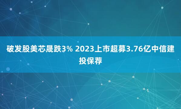 破发股美芯晟跌3% 2023上市超募3.76亿中信建投保荐