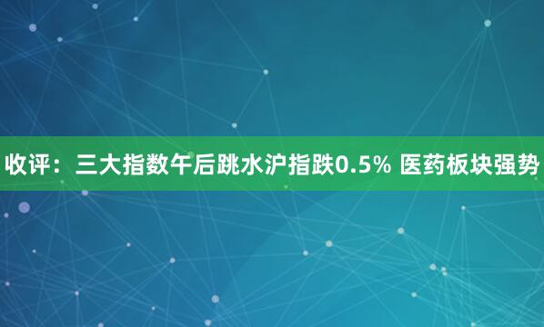 收评：三大指数午后跳水沪指跌0.5% 医药板块强势