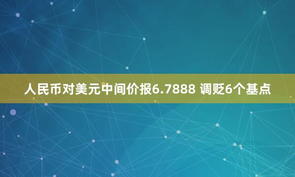 人民币对美元中间价报6.7888 调贬6个基点