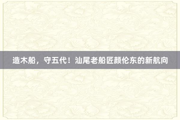 造木船，守五代！汕尾老船匠颜伦东的新航向