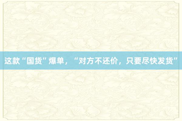 这款“国货”爆单，“对方不还价，只要尽快发货”