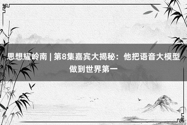 思想耀岭南 | 第8集嘉宾大揭秘：他把语音大模型做到世界第一