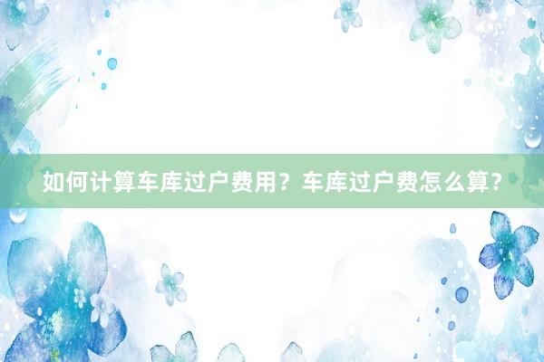 如何计算车库过户费用？车库过户费怎么算？