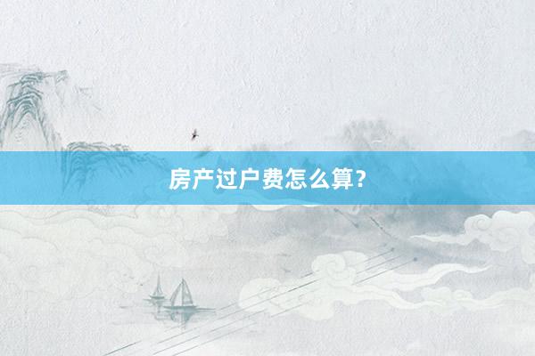 房产过户费怎么算？