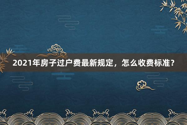 2021年房子过户费最新规定，怎么收费标准？