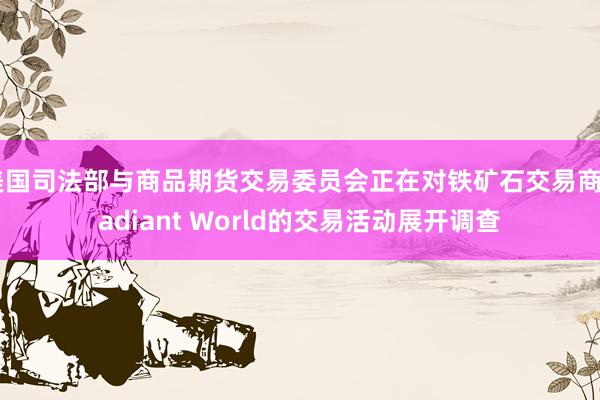 美国司法部与商品期货交易委员会正在对铁矿石交易商Radiant World的交易活动展开调查