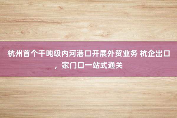 杭州首个千吨级内河港口开展外贸业务 杭企出口，家门口一站式通关