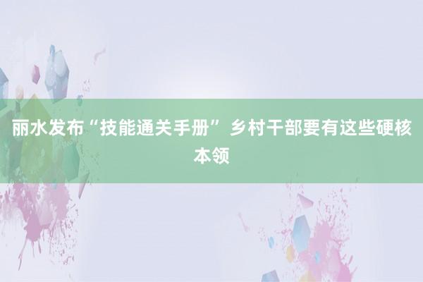 丽水发布“技能通关手册” 乡村干部要有这些硬核本领