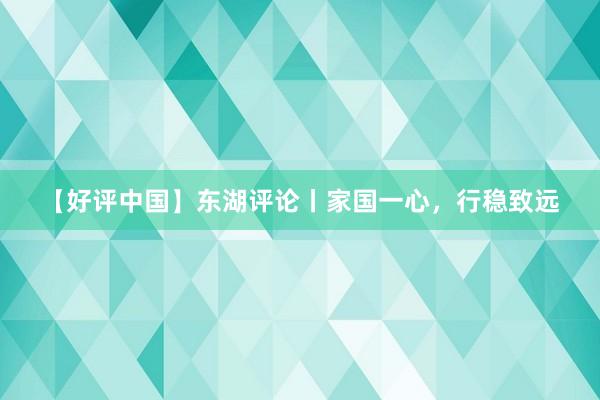 【好评中国】东湖评论丨家国一心,行稳致远
