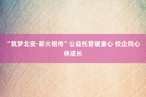 “筑梦北安·薪火相传”公益托管暖童心 校企同心伴成长