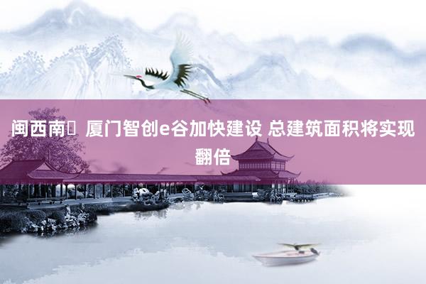 闽西南・厦门智创e谷加快建设 总建筑面积将实现翻倍