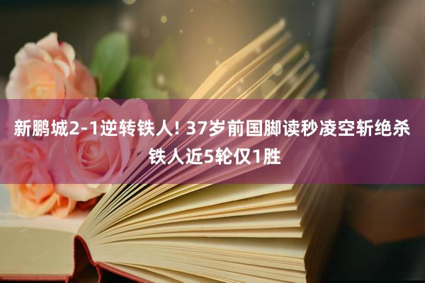 新鹏城2-1逆转铁人! 37岁前国脚读秒凌空斩绝杀 铁人近5轮仅1胜