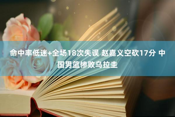 命中率低迷+全场18次失误 赵嘉义空砍17分 中国男篮惨败乌拉圭