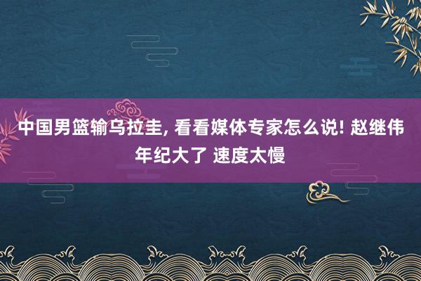 中国男篮输乌拉圭, 看看媒体专家怎么说! 赵继伟年纪大了 速度太慢