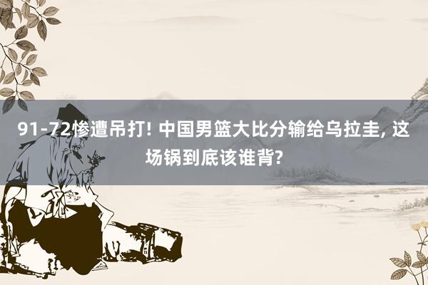91‑72惨遭吊打! 中国男篮大比分输给乌拉圭, 这场锅到底该谁背?