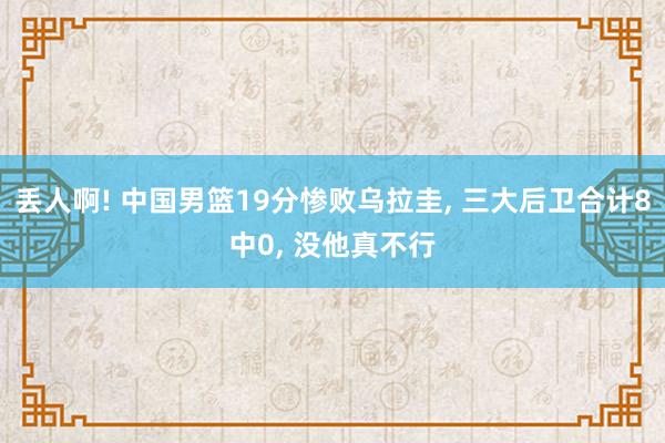 丢人啊! 中国男篮19分惨败乌拉圭, 三大后卫合计8中0, 没他真不行