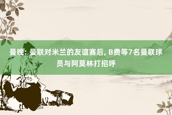 曼晚: 曼联对米兰的友谊赛后, B费等7名曼联球员与阿莫林打招呼