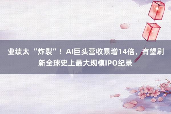 业绩太 “炸裂”！AI巨头营收暴增14倍，有望刷新全球史上最大规模IPO纪录