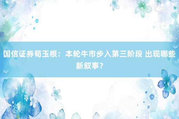 国信证券荀玉根：本轮牛市步入第三阶段 出现哪些新叙事？