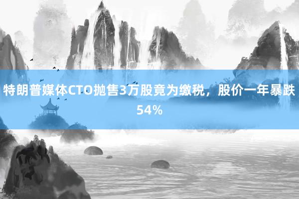 特朗普媒体CTO抛售3万股竟为缴税，股价一年暴跌54%