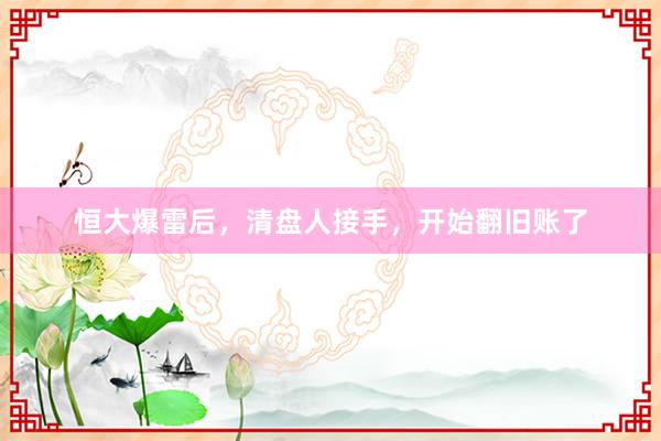 恒大爆雷后，清盘人接手，开始翻旧账了