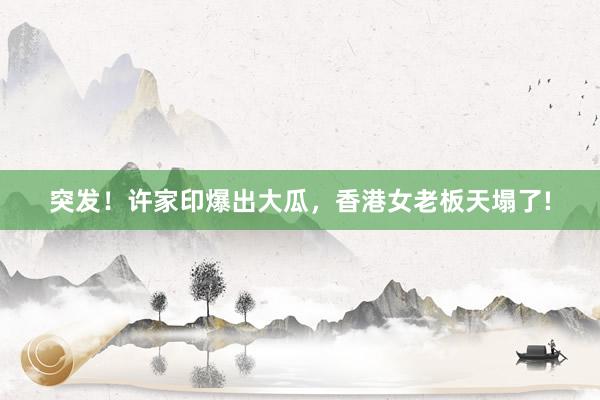 突发！许家印爆出大瓜，香港女老板天塌了!